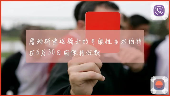 詹姆斯重返骑士的可能性吉尔伯特在6月30日前保持沉默
