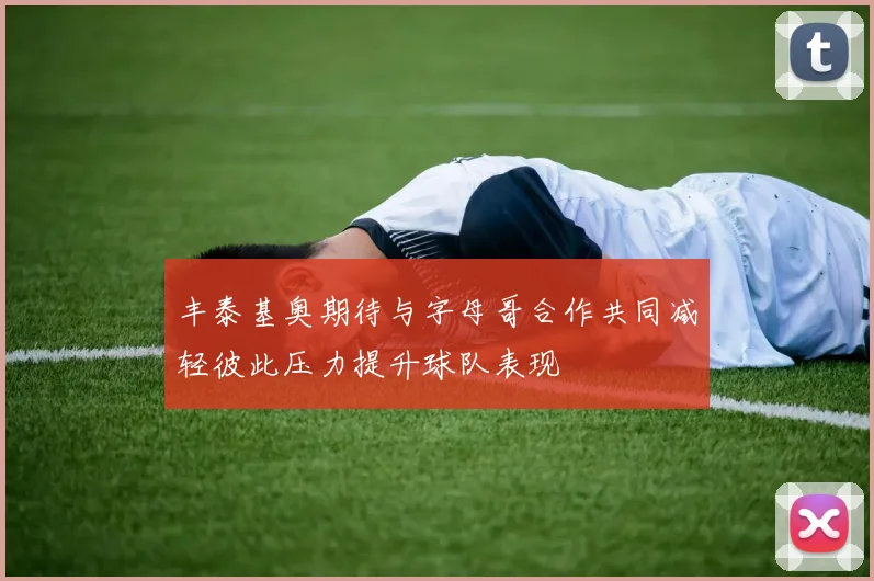 丰泰基奥期待与字母哥合作共同减轻彼此压力提升球队表现