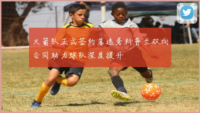 火箭队正式签约落选秀科普兰双向合同助力球队深度提升