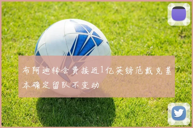 布阿迪转会费接近1亿英镑范戴克基本确定留队不变动