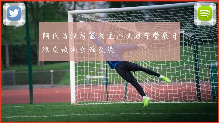 阿代马拉与篮网主帅共进午餐展开联合试训会面交流