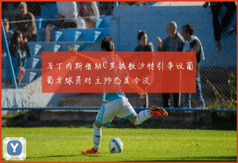 马丁内斯借助C罗执教沙特引争议葡萄牙球员对主帅态度冷淡