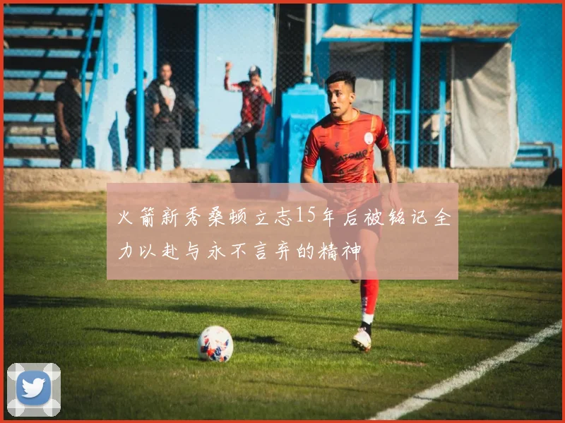 火箭新秀桑顿立志15年后被铭记全力以赴与永不言弃的精神