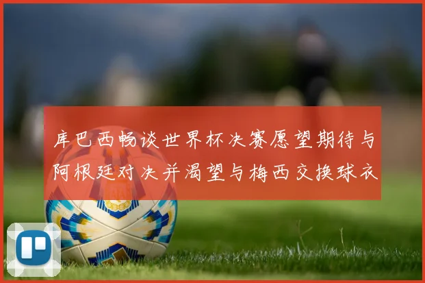库巴西畅谈世界杯决赛愿望期待与阿根廷对决并渴望与梅西交换球衣