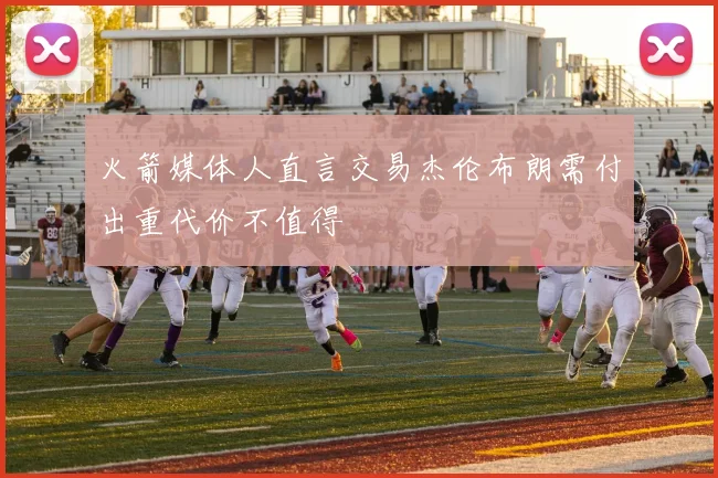 火箭媒体人直言交易杰伦布朗需付出重代价不值得