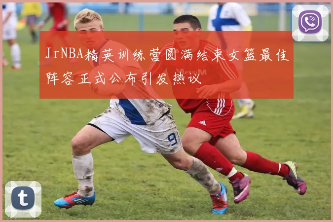 JrNBA精英训练营圆满结束女篮最佳阵容正式公布引发热议