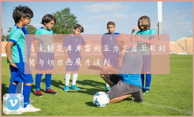 马竞锁定库库雷利亚为左后卫目标将与切尔西展开谈判