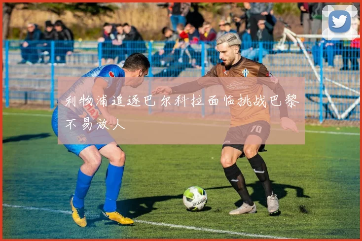 利物浦追逐巴尔科拉面临挑战巴黎不易放人