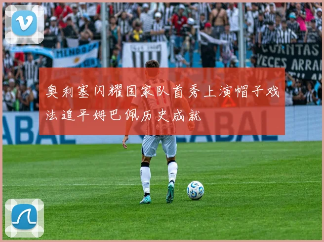奥利塞闪耀国家队首秀上演帽子戏法追平姆巴佩历史成就
