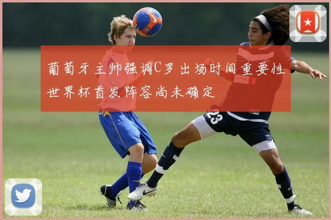 葡萄牙主帅强调C罗出场时间重要性世界杯首发阵容尚未确定