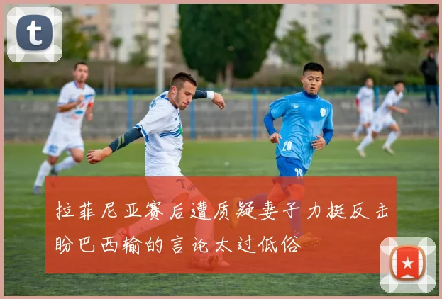 拉菲尼亚赛后遭质疑妻子力挺反击盼巴西输的言论太过低俗